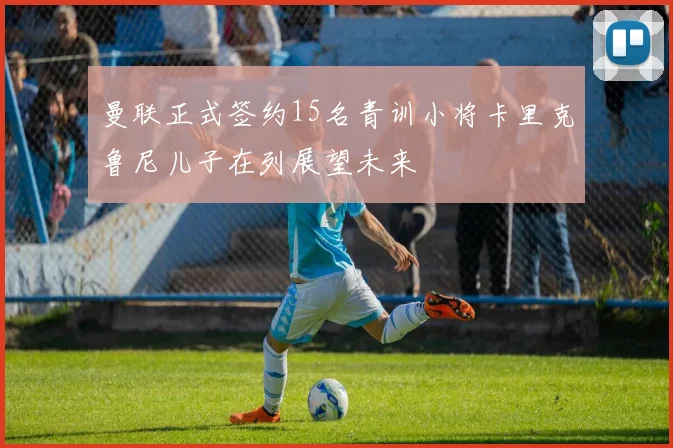曼联正式签约15名青训小将卡里克鲁尼儿子在列展望未来