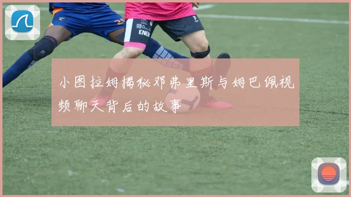 小图拉姆揭秘邓弗里斯与姆巴佩视频聊天背后的故事