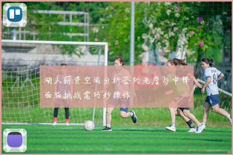湖人薪资空间分析签约老詹与中锋面临挑战需巧妙操作