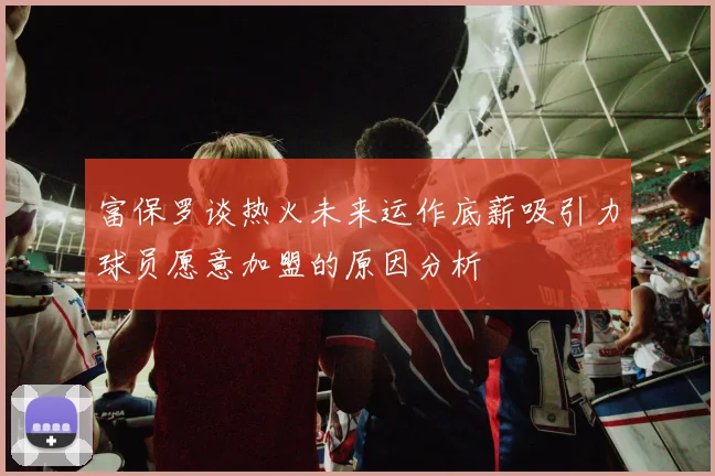 富保罗谈热火未来运作底薪吸引力球员愿意加盟的原因分析
