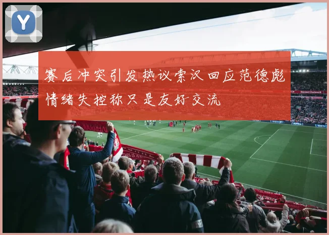 赛后冲突引发热议索汉回应范德彪情绪失控称只是友好交流
