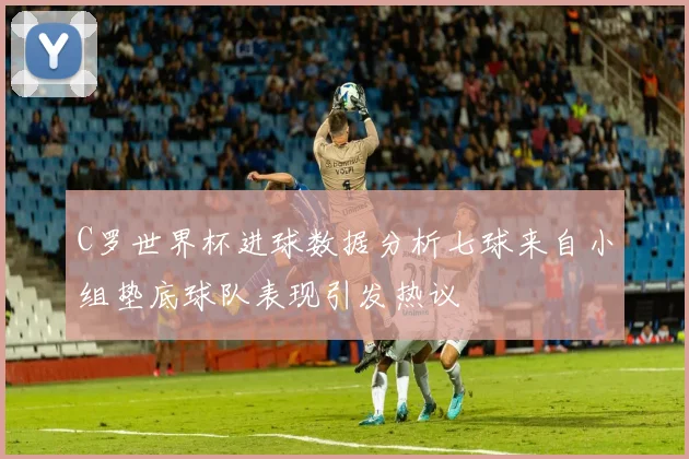 C罗世界杯进球数据分析七球来自小组垫底球队表现引发热议