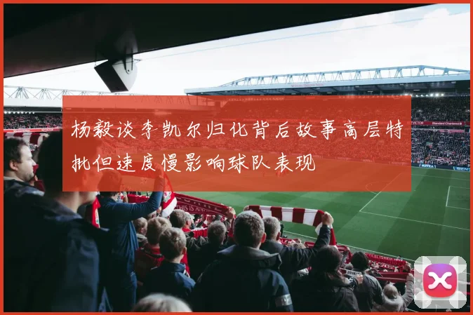 杨毅谈李凯尔归化背后故事高层特批但速度慢影响球队表现