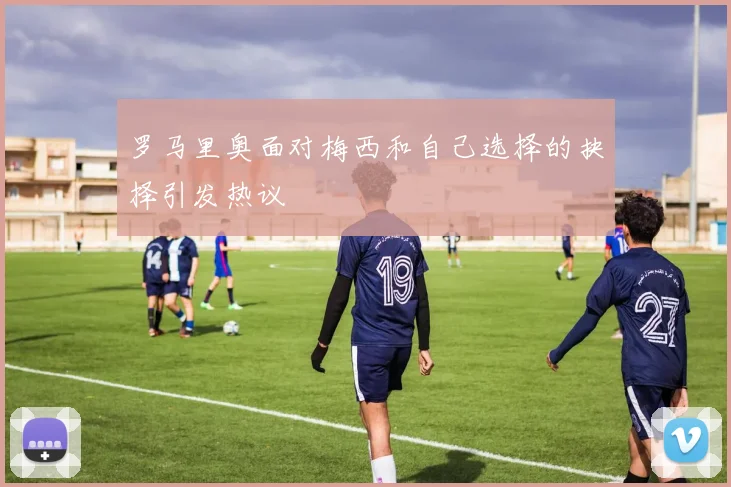 罗马里奥面对梅西和自己选择的抉择引发热议