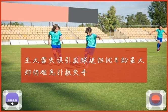 王大雷失误引发球迷担忧年龄虽大却仍难免扑救失手