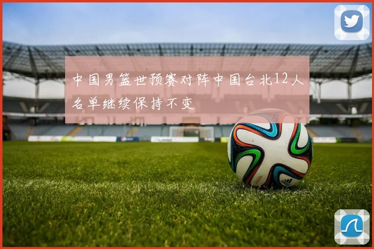 中国男篮世预赛对阵中国台北12人名单继续保持不变