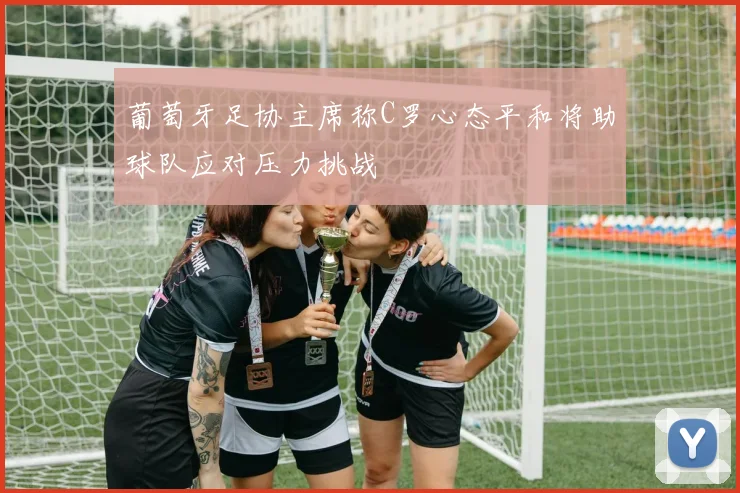 葡萄牙足协主席称C罗心态平和将助球队应对压力挑战