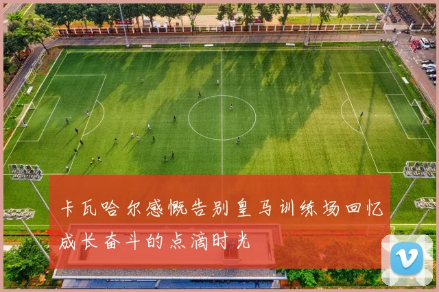 卡瓦哈尔感慨告别皇马训练场回忆成长奋斗的点滴时光