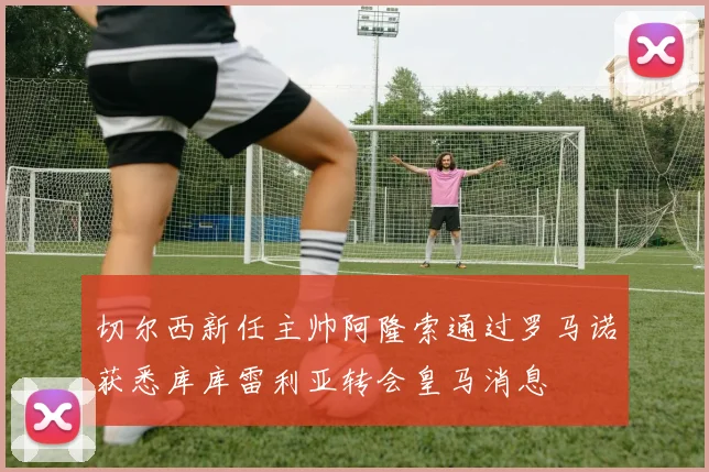 切尔西新任主帅阿隆索通过罗马诺获悉库库雷利亚转会皇马消息