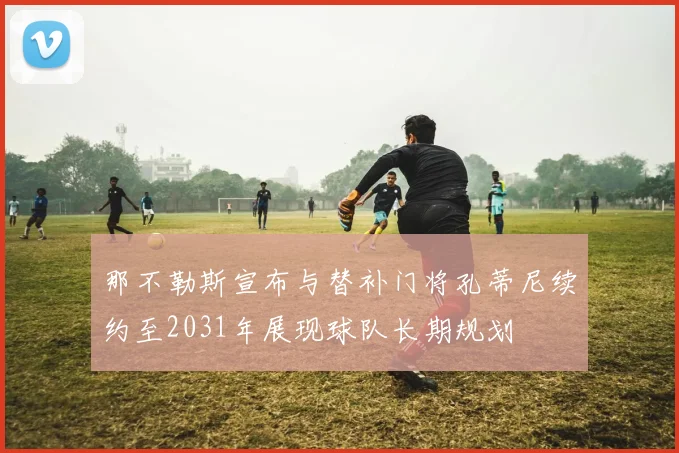那不勒斯宣布与替补门将孔蒂尼续约至2031年展现球队长期规划