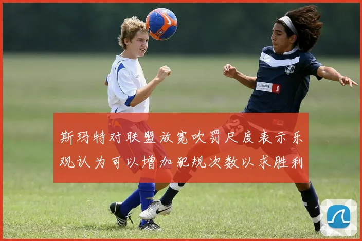 斯玛特对联盟放宽吹罚尺度表示乐观认为可以增加犯规次数以求胜利