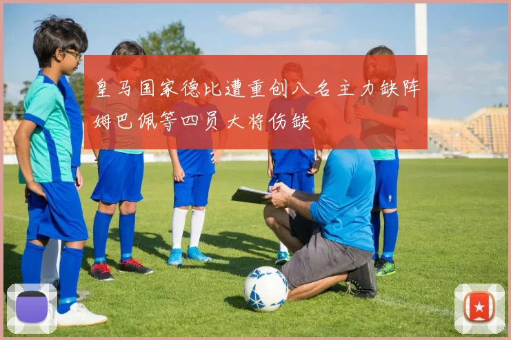 皇马国家德比遭重创八名主力缺阵姆巴佩等四员大将伤缺