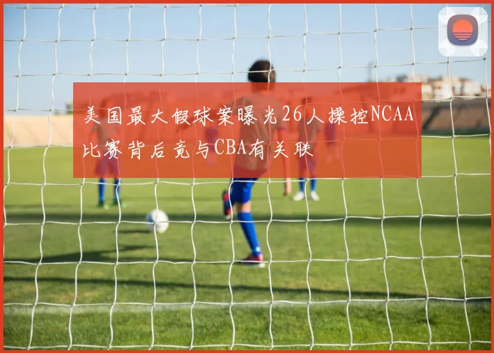美国最大假球案曝光26人操控NCAA比赛背后竟与CBA有关联