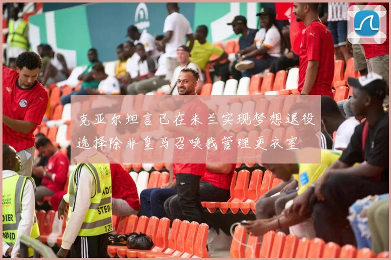 克亚尔坦言已在米兰实现梦想退役选择除非皇马召唤我管理更衣室