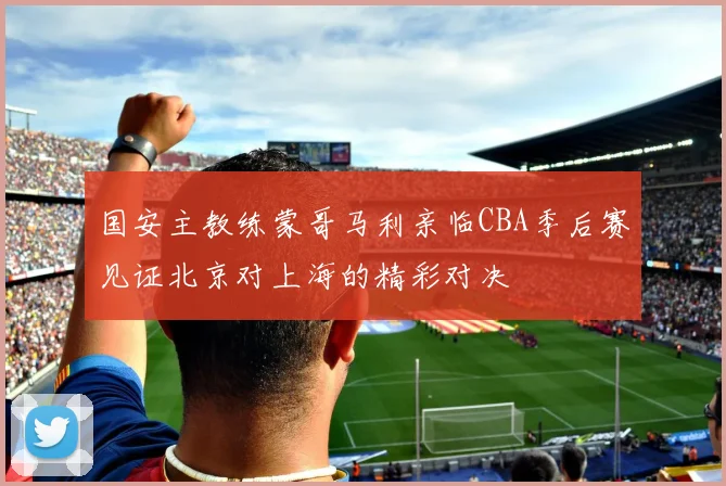 国安主教练蒙哥马利亲临CBA季后赛见证北京对上海的精彩对决