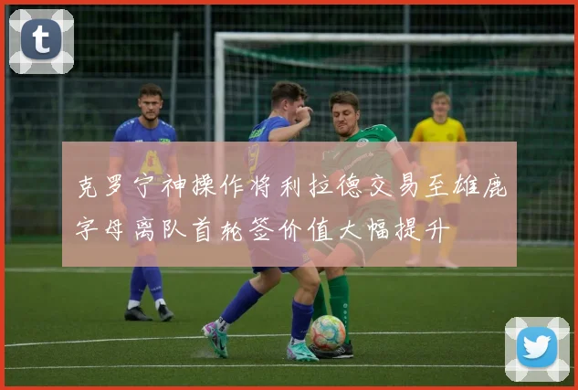 克罗宁神操作将利拉德交易至雄鹿字母离队首轮签价值大幅提升