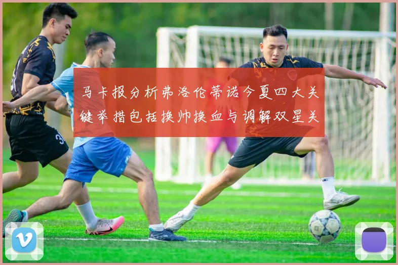 马卡报分析弗洛伦蒂诺今夏四大关键举措包括换帅换血与调解双星关系