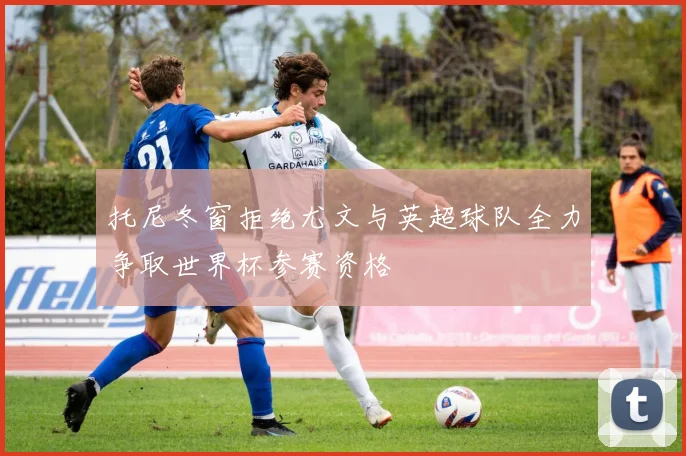托尼冬窗拒绝尤文与英超球队全力争取世界杯参赛资格