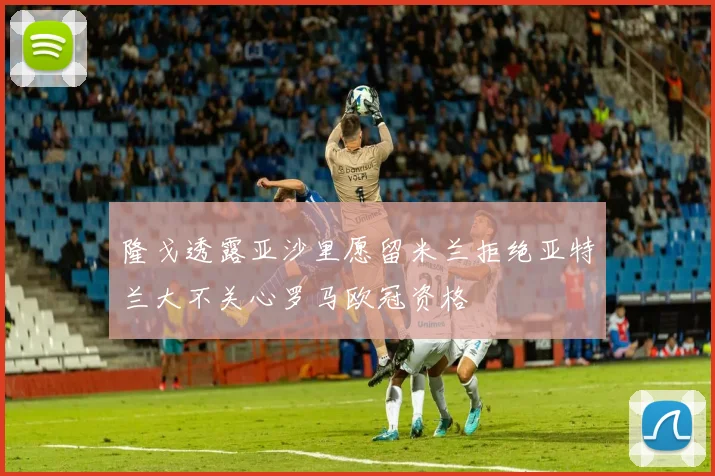 隆戈透露亚沙里愿留米兰拒绝亚特兰大不关心罗马欧冠资格