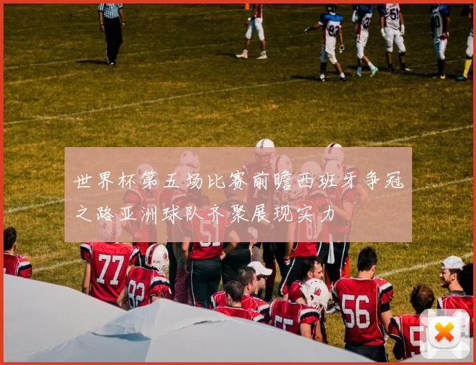 世界杯第五场比赛前瞻西班牙争冠之路亚洲球队齐聚展现实力