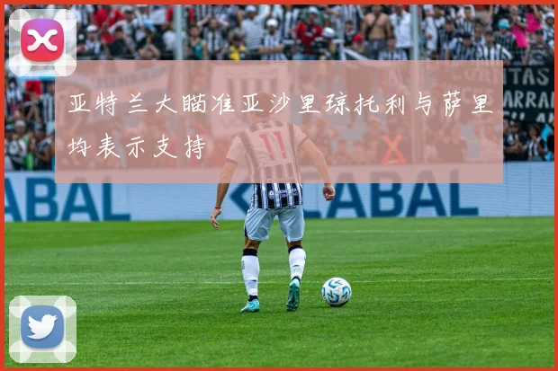 亚特兰大瞄准亚沙里琼托利与萨里均表示支持