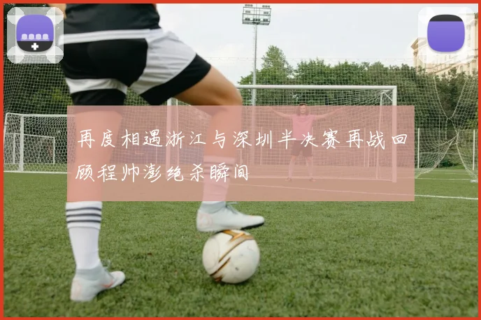 再度相遇浙江与深圳半决赛再战回顾程帅澎绝杀瞬间
