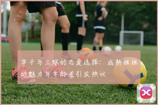 华子与三球的恋爱选择：成熟姐姐的魅力与年龄差引发热议