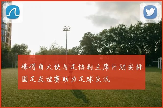 佛得角大使与足协副主席计划安排国足友谊赛助力足球交流