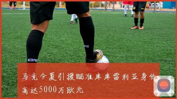 马竞今夏引援瞄准库库雷利亚身价高达5000万欧元