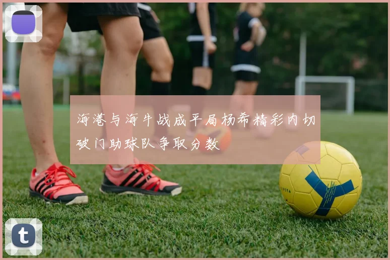 海港与海牛战成平局杨希精彩内切破门助球队争取分数